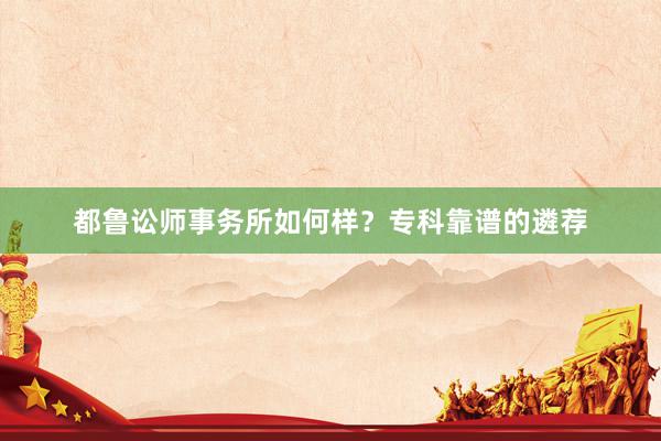 都鲁讼师事务所如何样？专科靠谱的遴荐